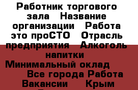 Работник торгового зала › Название организации ­ Работа-это проСТО › Отрасль предприятия ­ Алкоголь, напитки › Минимальный оклад ­ 24 300 - Все города Работа » Вакансии   . Крым,Бахчисарай